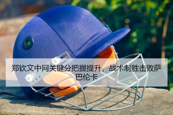 郑钦文中网关键分把握提升，战术制胜击败萨巴伦卡
